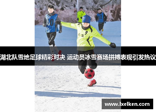 湖北队雪地足球精彩对决 运动员冰雪赛场拼搏表现引发热议